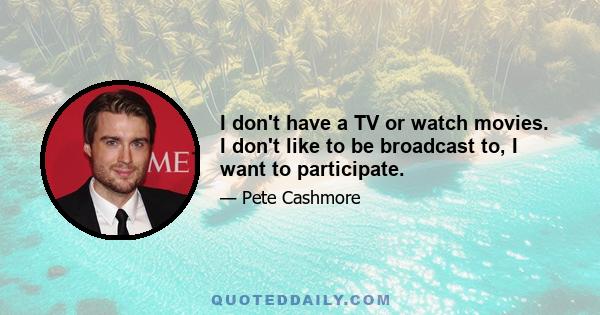 I don't have a TV or watch movies. I don't like to be broadcast to, I want to participate.