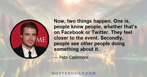 Now, two things happen. One is, people know people, whether that's on Facebook or Twitter. They feel closer to the event. Secondly, people see other people doing something about it.