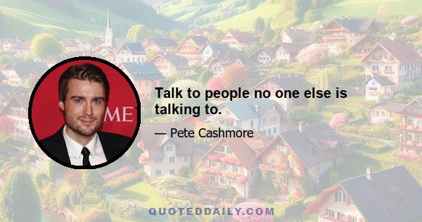 Talk to people no one else is talking to.