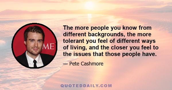 The more people you know from different backgrounds, the more tolerant you feel of different ways of living, and the closer you feel to the issues that those people have.