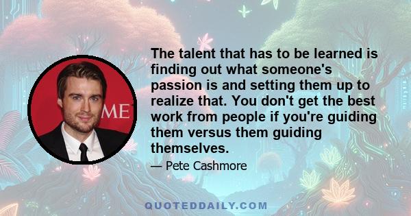 The talent that has to be learned is finding out what someone's passion is and setting them up to realize that. You don't get the best work from people if you're guiding them versus them guiding themselves.