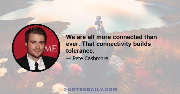 We are all more connected than ever. That connectivity builds tolerance.