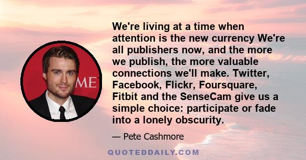 We're living at a time when attention is the new currency We're all publishers now, and the more we publish, the more valuable connections we'll make. Twitter, Facebook, Flickr, Foursquare, Fitbit and the SenseCam give