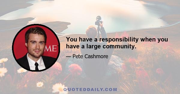 You have a responsibility when you have a large community.