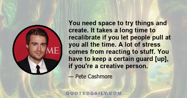 You need space to try things and create. It takes a long time to recalibrate if you let people pull at you all the time. A lot of stress comes from reacting to stuff. You have to keep a certain guard [up], if you're a