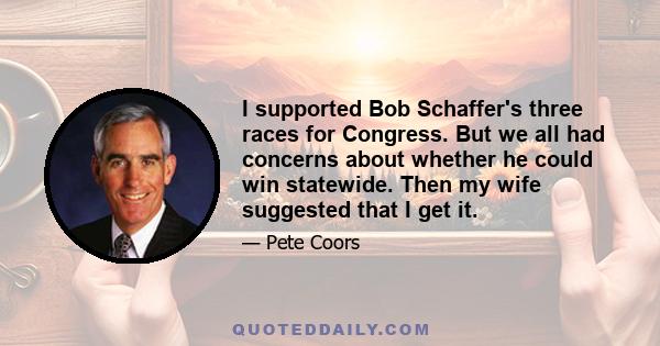 I supported Bob Schaffer's three races for Congress. But we all had concerns about whether he could win statewide. Then my wife suggested that I get it.