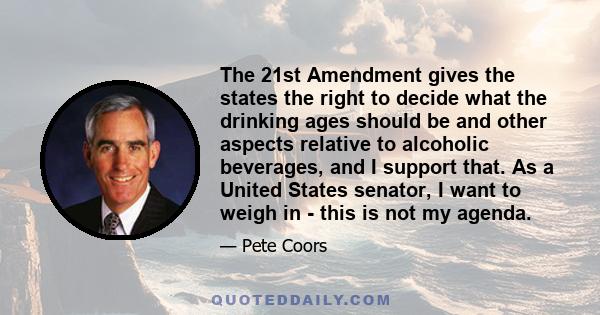 The 21st Amendment gives the states the right to decide what the drinking ages should be and other aspects relative to alcoholic beverages, and I support that. As a United States senator, I want to weigh in - this is