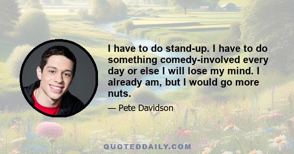 I have to do stand-up. I have to do something comedy-involved every day or else I will lose my mind. I already am, but I would go more nuts.