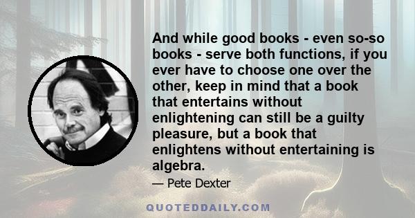 And while good books - even so-so books - serve both functions, if you ever have to choose one over the other, keep in mind that a book that entertains without enlightening can still be a guilty pleasure, but a book