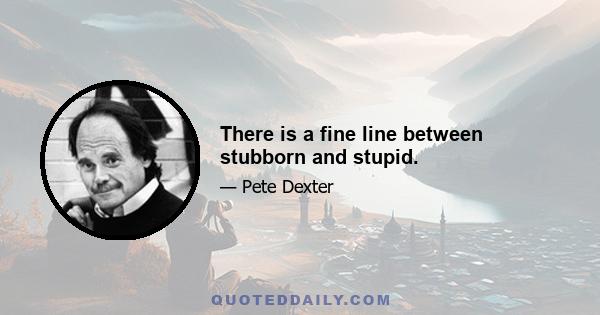 There is a fine line between stubborn and stupid.