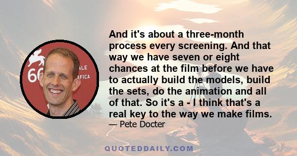 And it's about a three-month process every screening. And that way we have seven or eight chances at the film before we have to actually build the models, build the sets, do the animation and all of that. So it's a - I