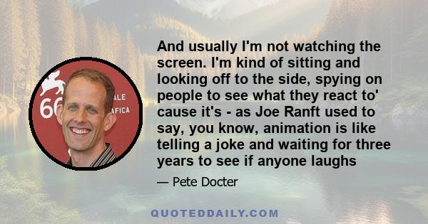 And usually I'm not watching the screen. I'm kind of sitting and looking off to the side, spying on people to see what they react to' cause it's - as Joe Ranft used to say, you know, animation is like telling a joke and 