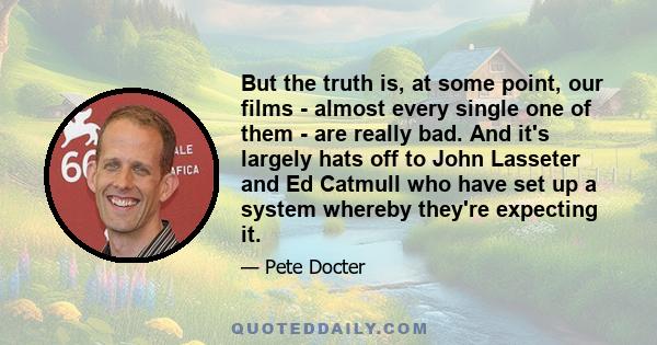 But the truth is, at some point, our films - almost every single one of them - are really bad. And it's largely hats off to John Lasseter and Ed Catmull who have set up a system whereby they're expecting it.