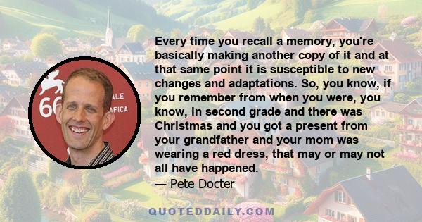 Every time you recall a memory, you're basically making another copy of it and at that same point it is susceptible to new changes and adaptations. So, you know, if you remember from when you were, you know, in second