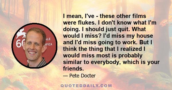 I mean, I've - these other films were flukes. I don't know what I'm doing. I should just quit. What would I miss? I'd miss my house and I'd miss going to work. But I think the thing that I realized I would miss most is