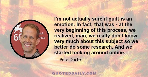 I'm not actually sure if guilt is an emotion. In fact, that was - at the very beginning of this process, we realized, man, we really don't know very much about this subject so we better do some research. And we started