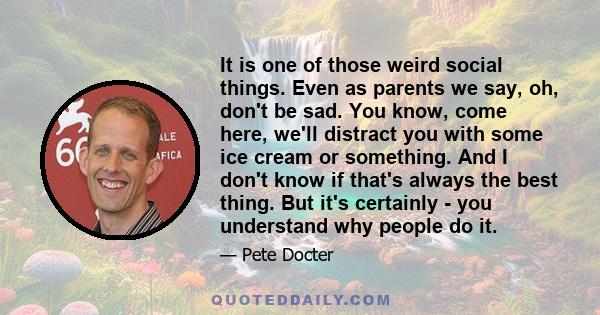 It is one of those weird social things. Even as parents we say, oh, don't be sad. You know, come here, we'll distract you with some ice cream or something. And I don't know if that's always the best thing. But it's