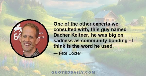 One of the other experts we consulted with, this guy named Dacher Keltner, he was big on sadness as community bonding - I think is the word he used.