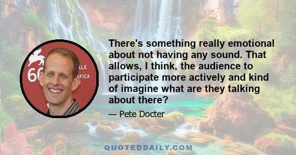 There's something really emotional about not having any sound. That allows, I think, the audience to participate more actively and kind of imagine what are they talking about there?