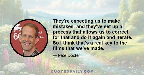 They're expecting us to make mistakes, and they've set up a process that allows us to correct for that and do it again and iterate. So I think that's a real key to the films that we've made.