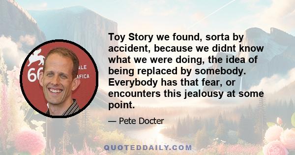 Toy Story we found, sorta by accident, because we didnt know what we were doing, the idea of being replaced by somebody. Everybody has that fear, or encounters this jealousy at some point.