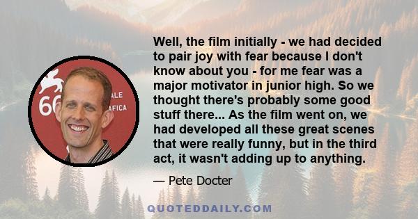 Well, the film initially - we had decided to pair joy with fear because I don't know about you - for me fear was a major motivator in junior high. So we thought there's probably some good stuff there... As the film went 