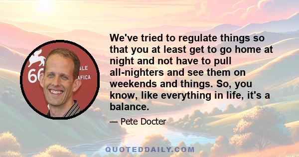 We've tried to regulate things so that you at least get to go home at night and not have to pull all-nighters and see them on weekends and things. So, you know, like everything in life, it's a balance.