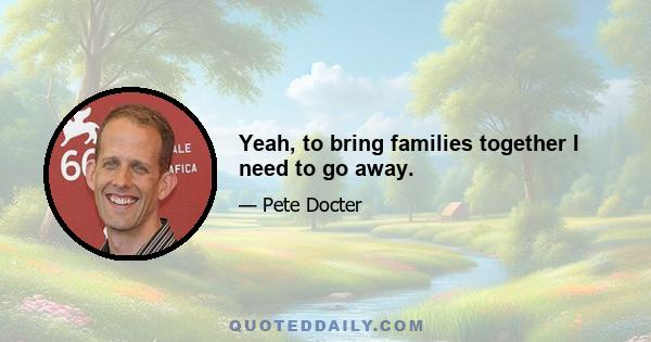 Yeah, to bring families together I need to go away.