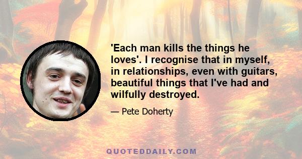 'Each man kills the things he loves'. I recognise that in myself, in relationships, even with guitars, beautiful things that I've had and wilfully destroyed.