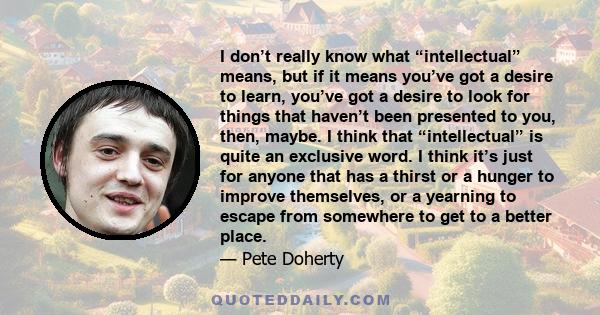 I don’t really know what “intellectual” means, but if it means you’ve got a desire to learn, you’ve got a desire to look for things that haven’t been presented to you, then, maybe. I think that “intellectual” is quite