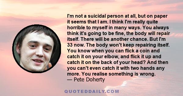 I'm not a suicidal person at all, but on paper it seems that I am. I think I'm really quite horrible to myself in many ways. You always think it's going to be fine, the body will repair itself. There will be another