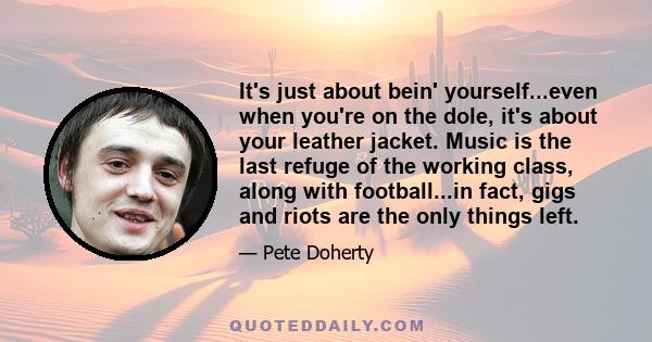 It's just about bein' yourself...even when you're on the dole, it's about your leather jacket. Music is the last refuge of the working class, along with football...in fact, gigs and riots are the only things left.