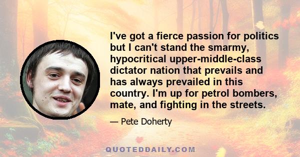 I've got a fierce passion for politics but I can't stand the smarmy, hypocritical upper-middle-class dictator nation that prevails and has always prevailed in this country. I'm up for petrol bombers, mate, and fighting