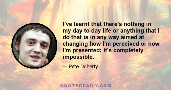 I've learnt that there's nothing in my day to day life or anything that I do that is in any way aimed at changing how I'm perceived or how I'm presented; it's completely impossible.