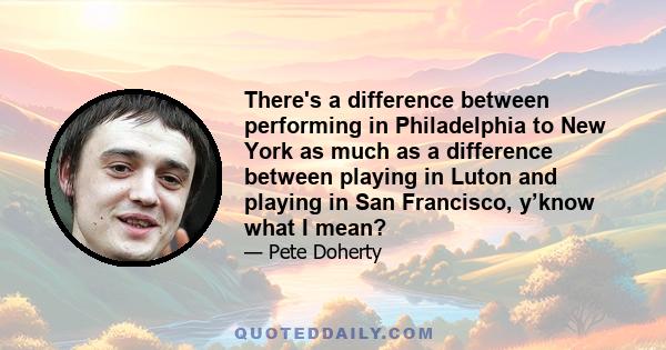 There's a difference between performing in Philadelphia to New York as much as a difference between playing in Luton and playing in San Francisco, y’know what I mean?