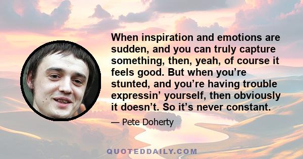 When inspiration and emotions are sudden, and you can truly capture something, then, yeah, of course it feels good. But when you’re stunted, and you’re having trouble expressin’ yourself, then obviously it doesn’t. So