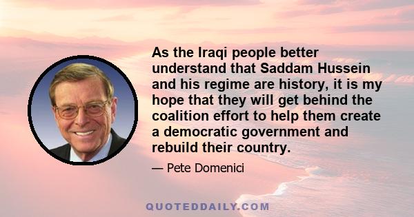 As the Iraqi people better understand that Saddam Hussein and his regime are history, it is my hope that they will get behind the coalition effort to help them create a democratic government and rebuild their country.