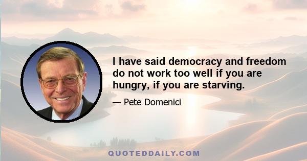 I have said democracy and freedom do not work too well if you are hungry, if you are starving.