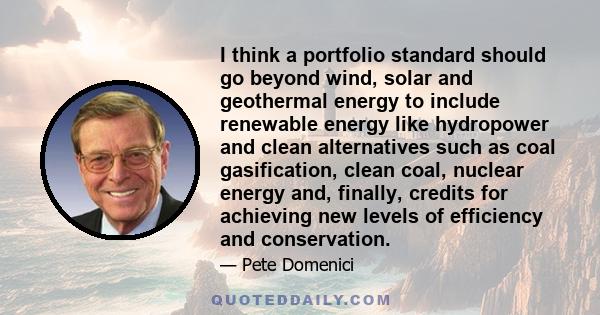 I think a portfolio standard should go beyond wind, solar and geothermal energy to include renewable energy like hydropower and clean alternatives such as coal gasification, clean coal, nuclear energy and, finally,