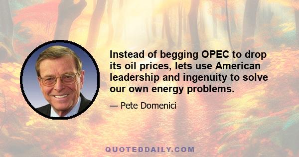 Instead of begging OPEC to drop its oil prices, lets use American leadership and ingenuity to solve our own energy problems.