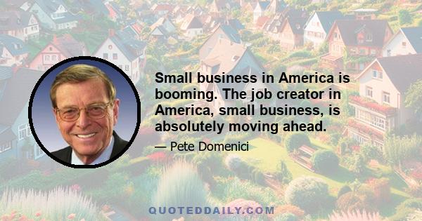 Small business in America is booming. The job creator in America, small business, is absolutely moving ahead.