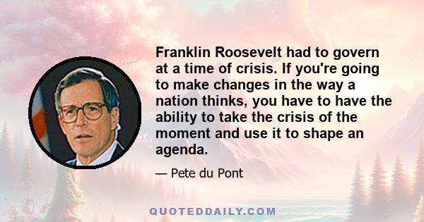 Franklin Roosevelt had to govern at a time of crisis. If you're going to make changes in the way a nation thinks, you have to have the ability to take the crisis of the moment and use it to shape an agenda.