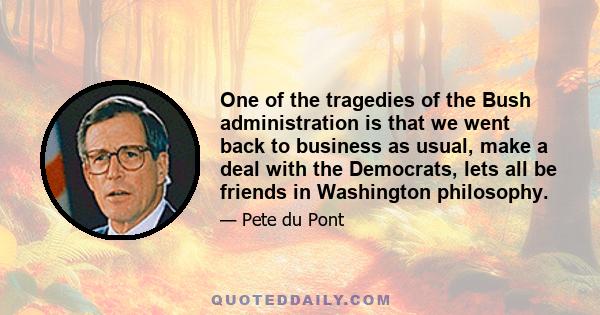 One of the tragedies of the Bush administration is that we went back to business as usual, make a deal with the Democrats, lets all be friends in Washington philosophy.