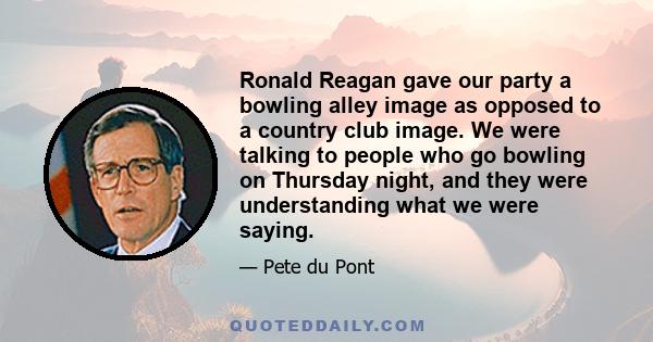 Ronald Reagan gave our party a bowling alley image as opposed to a country club image. We were talking to people who go bowling on Thursday night, and they were understanding what we were saying.