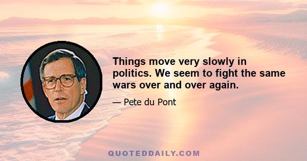 Things move very slowly in politics. We seem to fight the same wars over and over again.