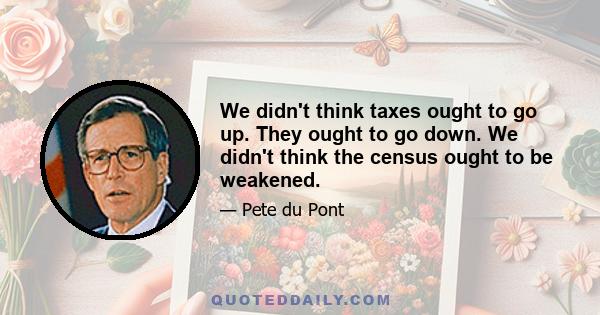 We didn't think taxes ought to go up. They ought to go down. We didn't think the census ought to be weakened.