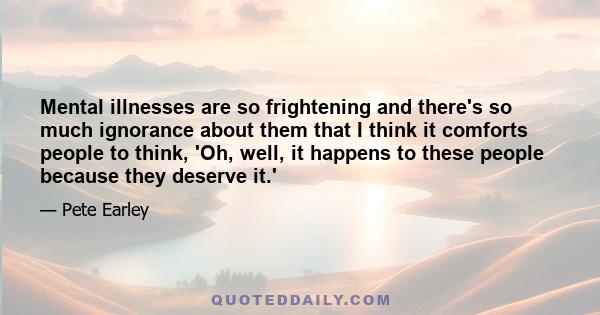 Mental illnesses are so frightening and there's so much ignorance about them that I think it comforts people to think, 'Oh, well, it happens to these people because they deserve it.'