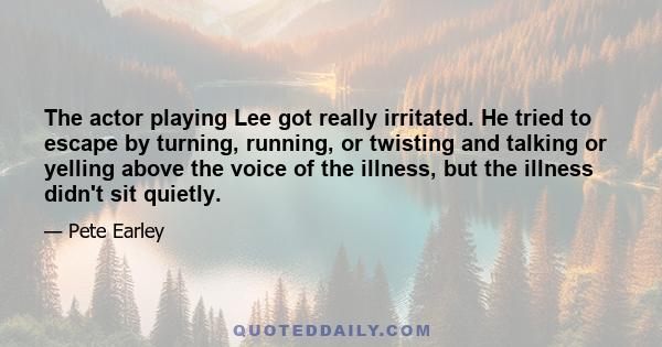 The actor playing Lee got really irritated. He tried to escape by turning, running, or twisting and talking or yelling above the voice of the illness, but the illness didn't sit quietly.