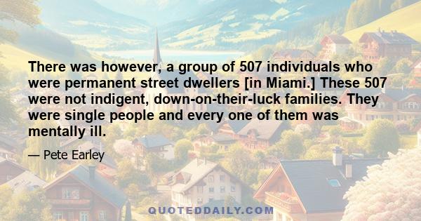 There was however, a group of 507 individuals who were permanent street dwellers [in Miami.] These 507 were not indigent, down-on-their-luck families. They were single people and every one of them was mentally ill.