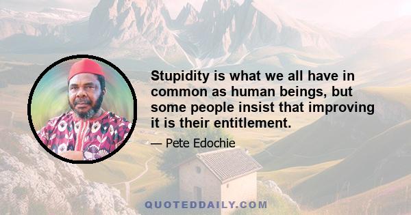 Stupidity is what we all have in common as human beings, but some people insist that improving it is their entitlement.